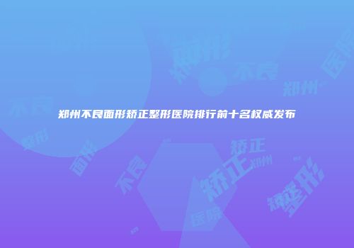 郑州不良面形矫正整形医院排行前十名权威发布