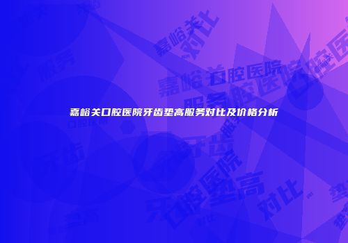 嘉峪关口腔医院牙齿垫高服务对比及价格分析