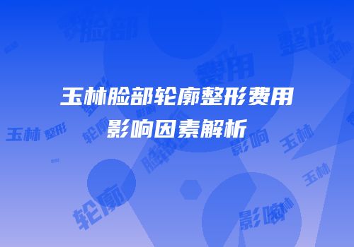玉林脸部轮廓整形费用影响因素解析