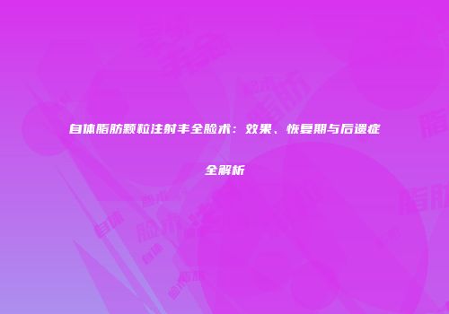 自体脂肪颗粒注射丰全脸术：效果、恢复期与后遗症全解析