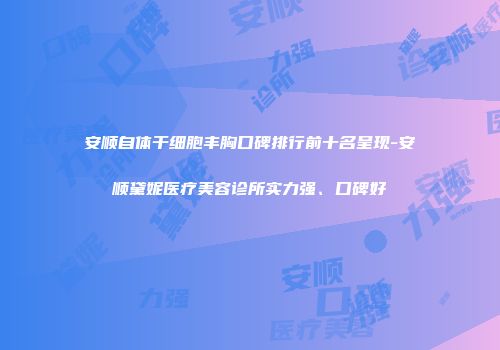 安顺自体干细胞丰胸口碑排行前十名呈现-安顺黛妮医疗美容诊所实力强、口碑好