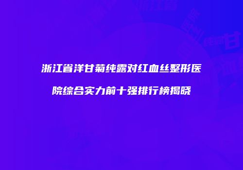 浙江省洋甘菊纯露对红血丝整形医院综合实力前十强排行榜揭晓
