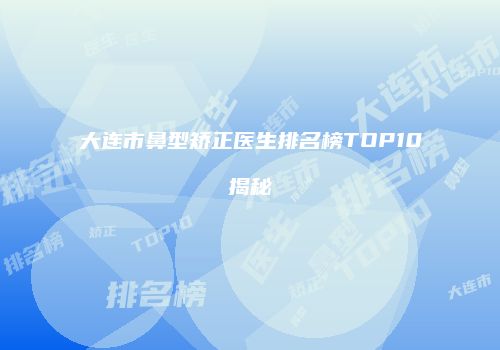 大连市鼻型矫正医生排名榜TOP10揭秘
