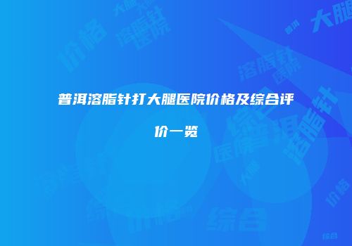 普洱溶脂针打大腿医院价格及综合评价一览