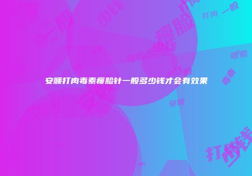 安顺打肉毒素瘦脸针一般多少钱才会有效果