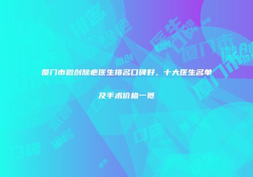 厦门市微创除疤医生排名口碑好，十大医生名单及手术价格一览