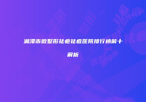 湘潭市微整形祛疤祛痘医院排行榜前十解析