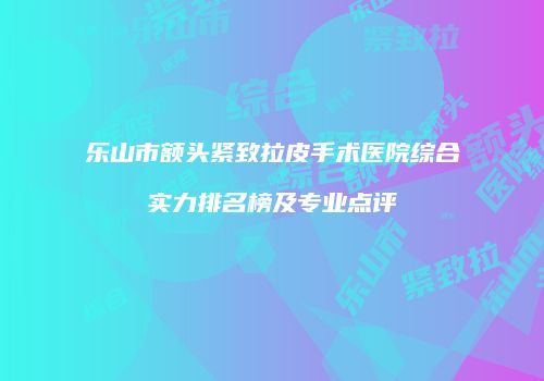 乐山市额头紧致拉皮手术医院综合实力排名榜及专业点评