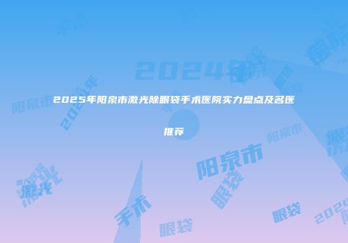 2025年阳泉市激光除眼袋手术医院实力盘点及名医推荐