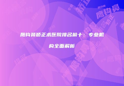 鹰钩鼻矫正术医院排名前十：专业机构全面解析