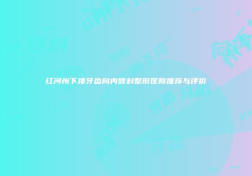 红河州下排牙齿向内倾斜整形医院推荐与评价