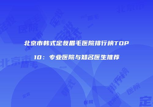 北京市韩式定妆眉毛医院排行榜TOP10：专业医院与知名医生推荐