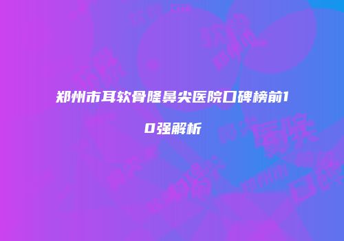 郑州市耳软骨隆鼻尖医院口碑榜前10强解析