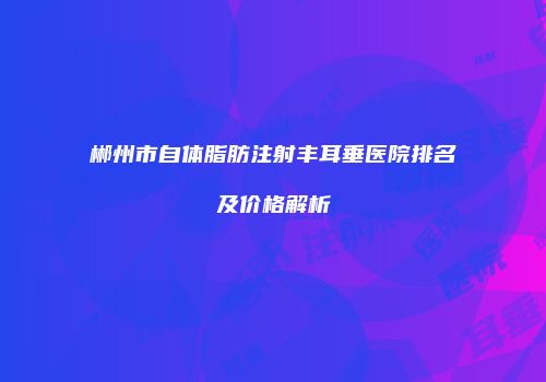 郴州市自体脂肪注射丰耳垂医院排名及价格解析