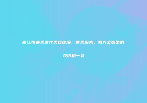 丽江悦莱美医疗美容医院：医美服务、激光去痣案例及价格一览