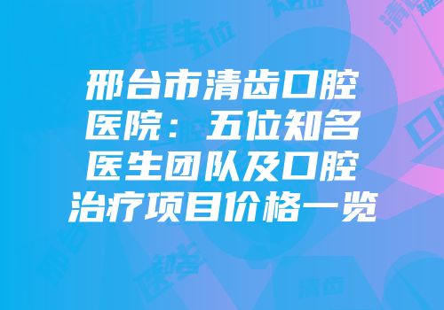 邢台市清齿口腔医院：五位知名医生团队及口腔治疗项目价格一览