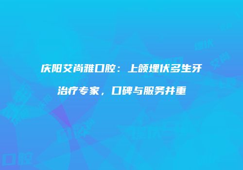 庆阳艾尚雅口腔：上颌埋伏多生牙治疗专家，口碑与服务并重