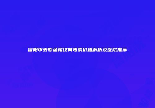 信阳市去除鱼尾纹肉毒素价格解析及医院推荐