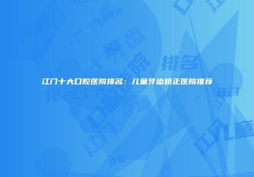 江门十大口腔医院排名：儿童牙齿矫正医院推荐