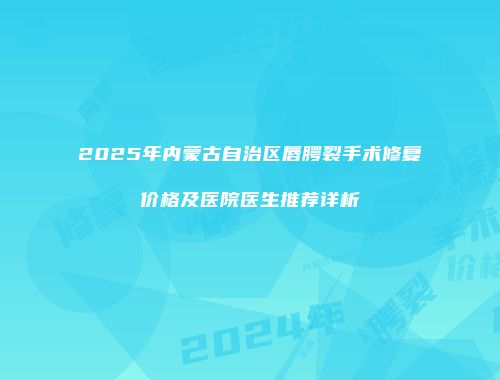 2025年内蒙古自治区唇腭裂手术修复价格及医院医生推荐详析