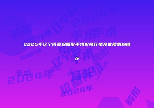 2025年辽宁省耳轮畸形手术价格行情及优质机构推荐