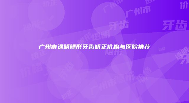 广州市透明隐形牙齿矫正价格与医院推荐