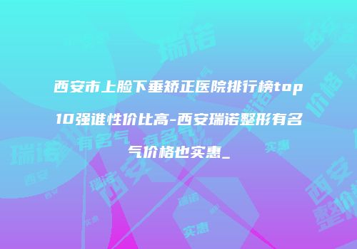 西安市上脸下垂矫正医院排行榜top10强谁性价比高-西安瑞诺整形有名气价格也实惠_