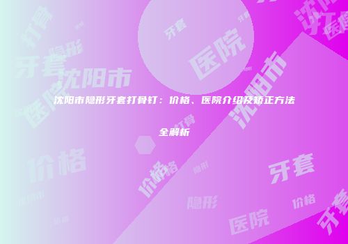 沈阳市隐形牙套打骨钉：价格、医院介绍及矫正方法全解析