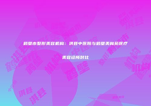 鹤壁市整形美容机构：淇县中医院与鹤壁美林苑医疗美容诊所对比