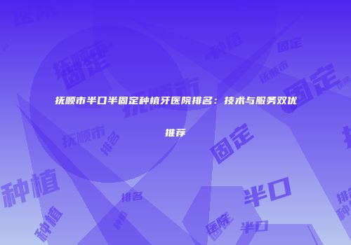 抚顺市半口半固定种植牙医院排名：技术与服务双优推荐