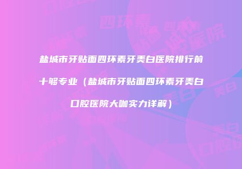 盐城市牙贴面四环素牙美白医院排行前十够专业（盐城市牙贴面四环素牙美白口腔医院大咖实力详解）