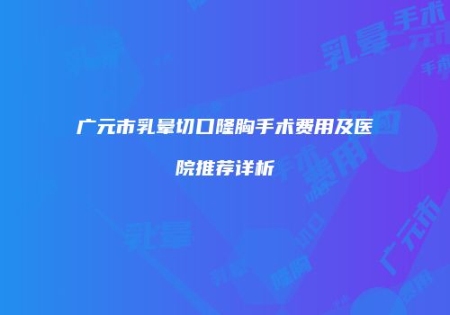 广元市乳晕切口隆胸手术费用及医院推荐详析