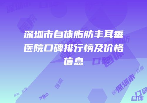 深圳市自体脂肪丰耳垂医院口碑排行榜及价格信息