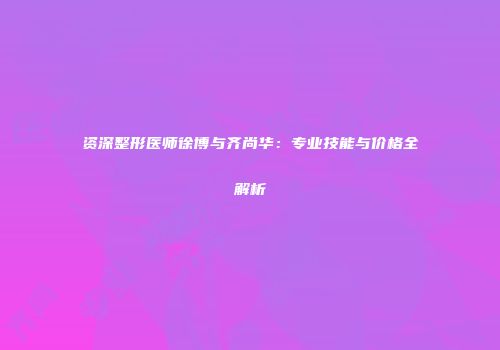 资深整形医师徐博与齐尚华：专业技能与价格全解析