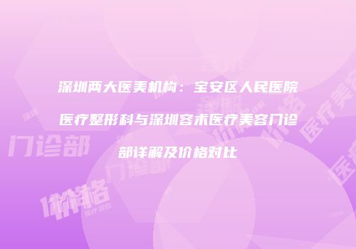 深圳两大医美机构：宝安区人民医院医疗整形科与深圳容术医疗美容门诊部详解及价格对比