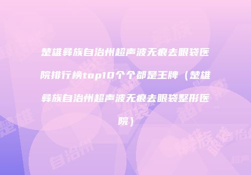 楚雄彝族自治州超声波无痕去眼袋医院排行榜top10个个都是王牌（楚雄彝族自治州超声波无痕去眼袋整形医院）
