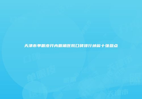 天津市单眼皮开内眼角医院口碑排行榜前十强盘点