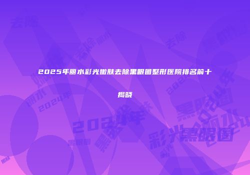 2025年丽水彩光嫩肤去除黑眼圈整形医院排名前十揭晓