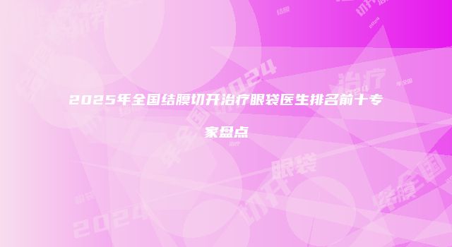 2025年全国结膜切开治疗眼袋医生排名前十专家盘点