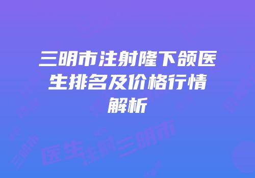 三明市注射隆下颌医生排名及价格行情解析