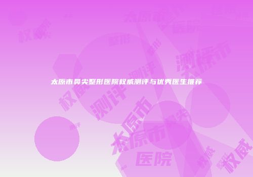 太原市鼻尖整形医院权威测评与优秀医生推荐