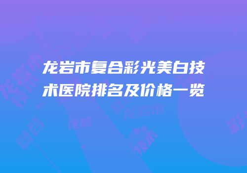 龙岩市复合彩光美白技术医院排名及价格一览