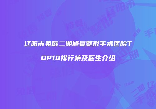 辽阳市兔唇二期修复整形手术医院TOP10排行榜及医生介绍