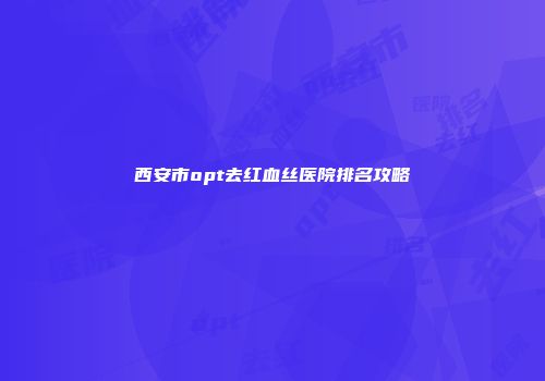 西安市opt去红血丝医院排名攻略