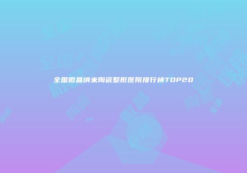 全国微晶纳米陶瓷整形医院排行榜TOP20