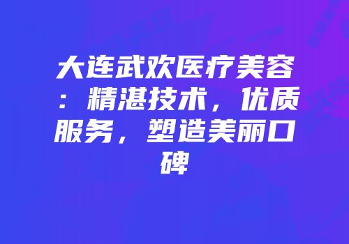 大连武欢医疗美容：精湛技术，优质服务，塑造美丽口碑