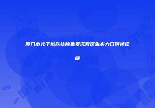 厦门市光子嫩肤祛除色素沉着医生实力口碑榜揭晓