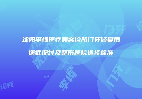 沈阳李梅医疗美容诊所门牙修复后遗症探讨及整形医院选择标准