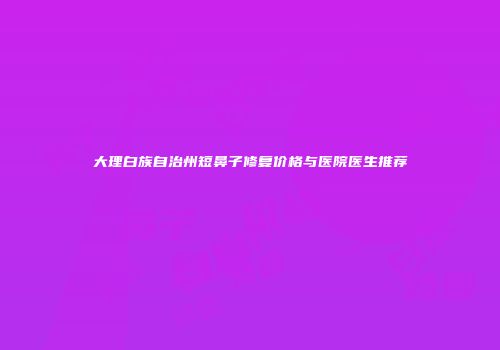 大理白族自治州短鼻子修复价格与医院医生推荐