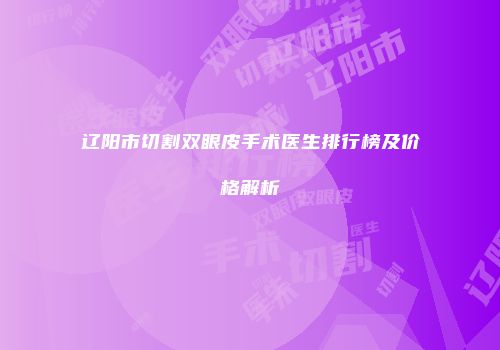 辽阳市切割双眼皮手术医生排行榜及价格解析